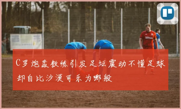 C罗炮轰教练引发足坛震动不懂足球却自比沙漠可乐为哪般