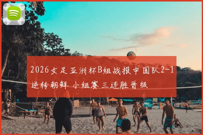 2026女足亚洲杯B组战报中国队2-1逆转朝鲜 小组赛三连胜晋级