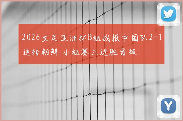 2026女足亚洲杯B组战报中国队2-1逆转朝鲜 小组赛三连胜晋级