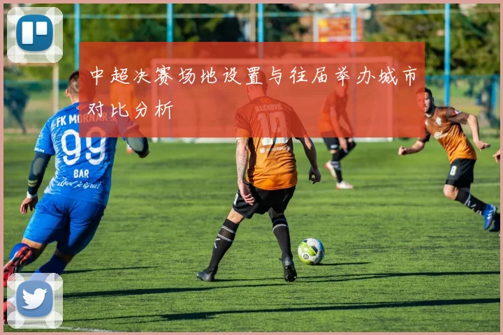 中超决赛场地设置与往届举办城市对比分析
