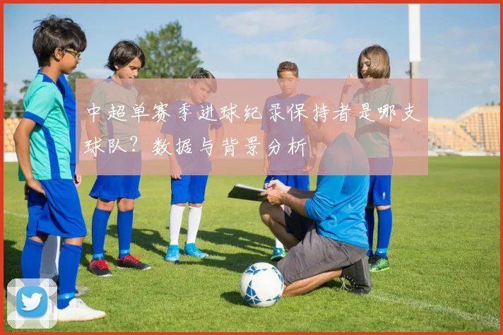 中超单赛季进球纪录保持者是哪支球队？数据与背景分析