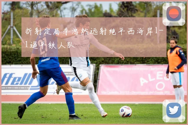折射定局李浩然远射绝平西海岸1-1逼平铁人队